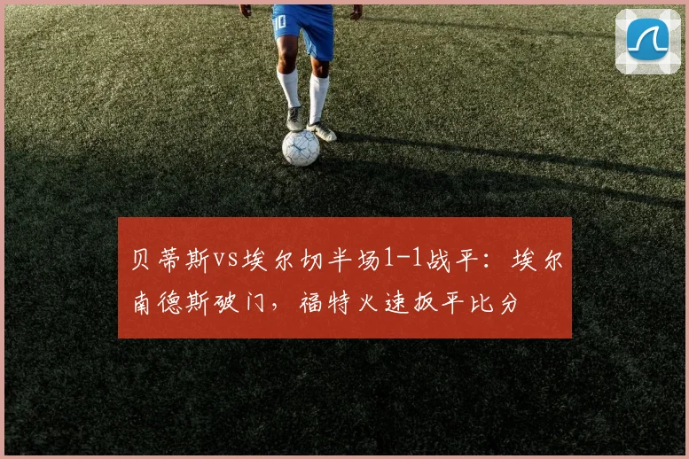 贝蒂斯vs埃尔切半场1-1战平：埃尔南德斯破门，福特火速扳平比分