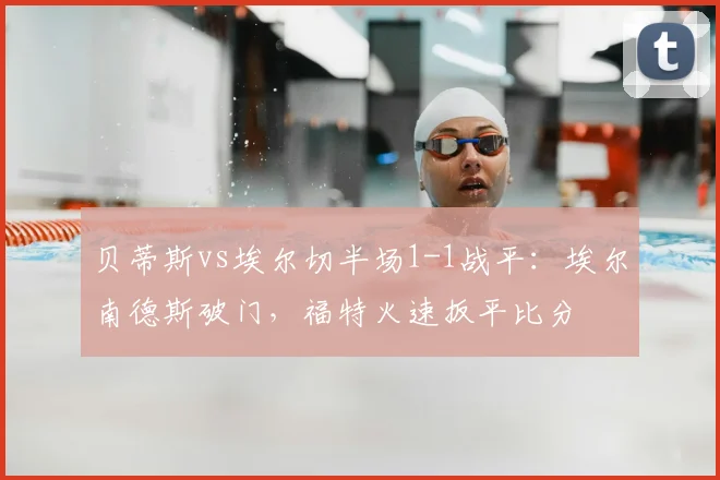 贝蒂斯vs埃尔切半场1-1战平：埃尔南德斯破门，福特火速扳平比分