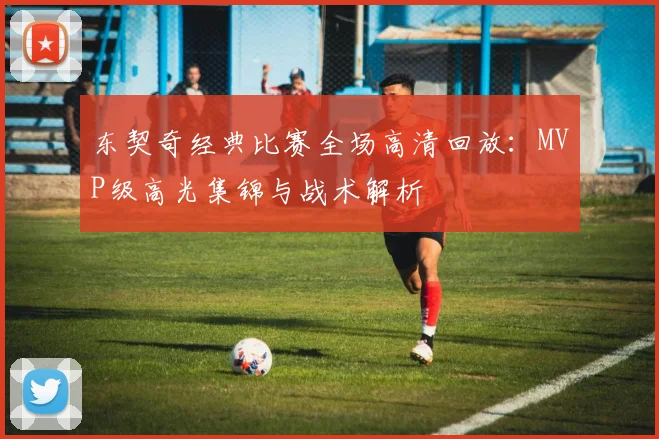 东契奇经典比赛全场高清回放:MVP级高光集锦与战术解析