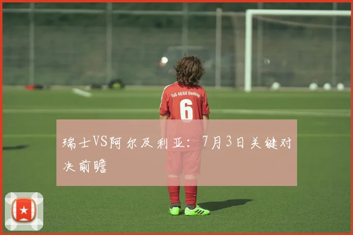 瑞士VS阿尔及利亚：7月3日关键对决前瞻